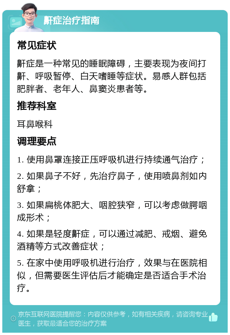 鼾症治疗指南 常见症状 鼾症是一种常见的睡眠障碍，主要表现为夜间打鼾、呼吸暂停、白天嗜睡等症状。易感人群包括肥胖者、老年人、鼻窦炎患者等。 推荐科室 耳鼻喉科 调理要点 1. 使用鼻罩连接正压呼吸机进行持续通气治疗； 2. 如果鼻子不好，先治疗鼻子，使用喷鼻剂如内舒拿； 3. 如果扁桃体肥大、咽腔狭窄，可以考虑做腭咽成形术； 4. 如果是轻度鼾症，可以通过减肥、戒烟、避免酒精等方式改善症状； 5. 在家中使用呼吸机进行治疗，效果与在医院相似，但需要医生评估后才能确定是否适合手术治疗。