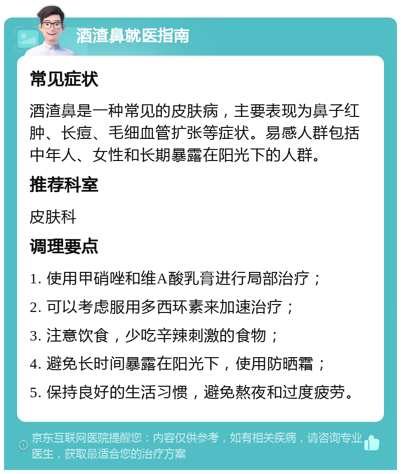 酒渣鼻就医指南 常见症状 酒渣鼻是一种常见的皮肤病，主要表现为鼻子红肿、长痘、毛细血管扩张等症状。易感人群包括中年人、女性和长期暴露在阳光下的人群。 推荐科室 皮肤科 调理要点 1. 使用甲硝唑和维A酸乳膏进行局部治疗； 2. 可以考虑服用多西环素来加速治疗； 3. 注意饮食，少吃辛辣刺激的食物； 4. 避免长时间暴露在阳光下，使用防晒霜； 5. 保持良好的生活习惯，避免熬夜和过度疲劳。