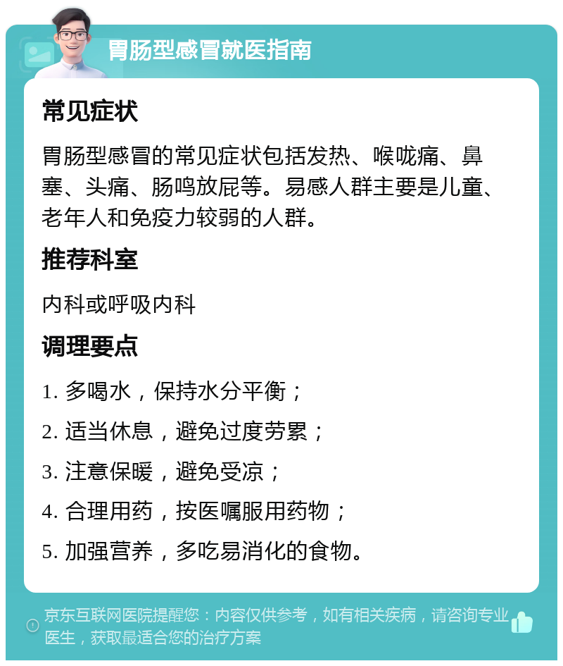 胃肠型感冒就医指南 常见症状 胃肠型感冒的常见症状包括发热、喉咙痛、鼻塞、头痛、肠鸣放屁等。易感人群主要是儿童、老年人和免疫力较弱的人群。 推荐科室 内科或呼吸内科 调理要点 1. 多喝水，保持水分平衡； 2. 适当休息，避免过度劳累； 3. 注意保暖，避免受凉； 4. 合理用药，按医嘱服用药物； 5. 加强营养，多吃易消化的食物。