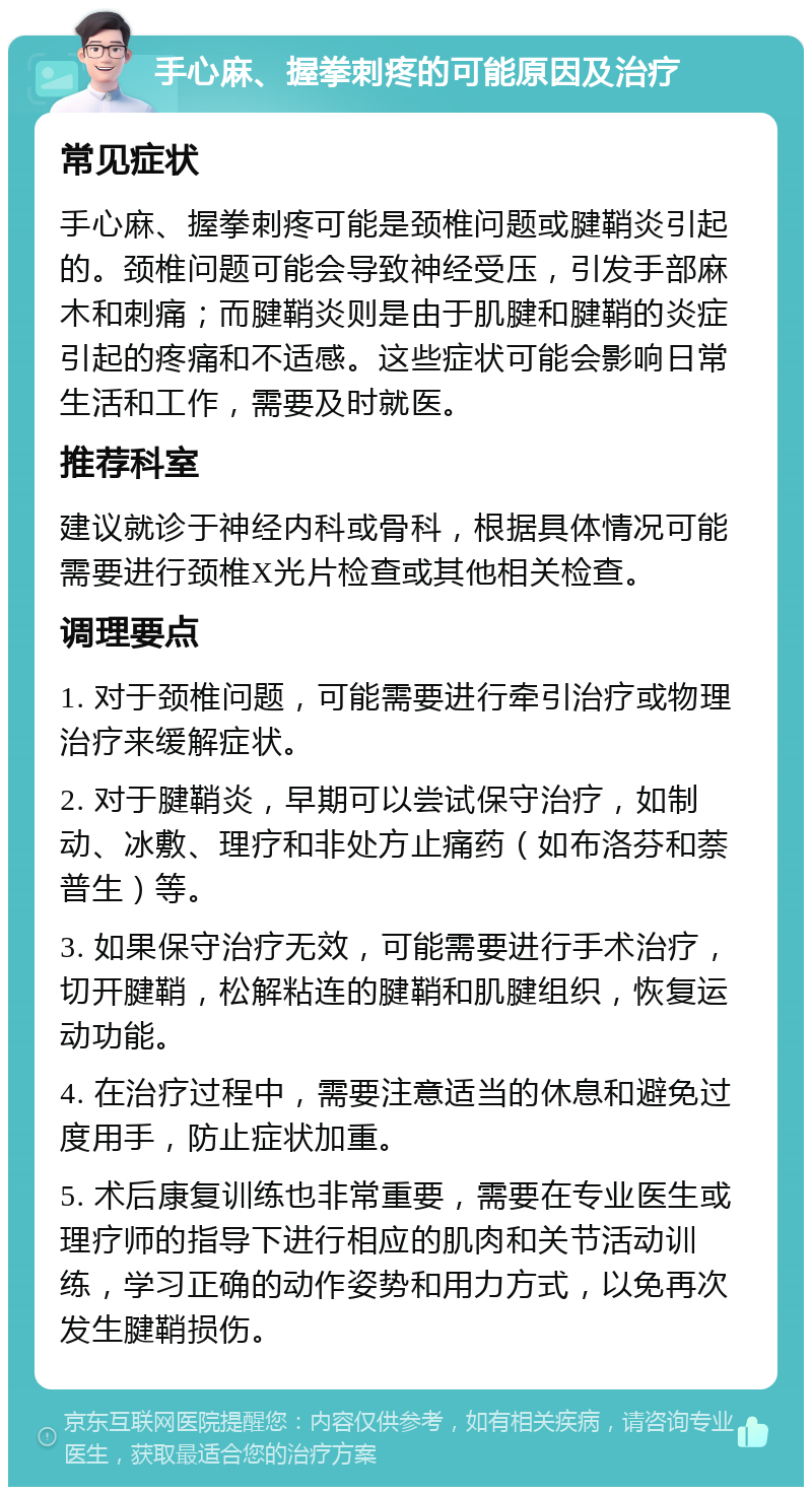 手心麻、握拳刺疼的可能原因及治疗 常见症状 手心麻、握拳刺疼可能是颈椎问题或腱鞘炎引起的。颈椎问题可能会导致神经受压，引发手部麻木和刺痛；而腱鞘炎则是由于肌腱和腱鞘的炎症引起的疼痛和不适感。这些症状可能会影响日常生活和工作，需要及时就医。 推荐科室 建议就诊于神经内科或骨科，根据具体情况可能需要进行颈椎X光片检查或其他相关检查。 调理要点 1. 对于颈椎问题，可能需要进行牵引治疗或物理治疗来缓解症状。 2. 对于腱鞘炎，早期可以尝试保守治疗，如制动、冰敷、理疗和非处方止痛药（如布洛芬和萘普生）等。 3. 如果保守治疗无效，可能需要进行手术治疗，切开腱鞘，松解粘连的腱鞘和肌腱组织，恢复运动功能。 4. 在治疗过程中，需要注意适当的休息和避免过度用手，防止症状加重。 5. 术后康复训练也非常重要，需要在专业医生或理疗师的指导下进行相应的肌肉和关节活动训练，学习正确的动作姿势和用力方式，以免再次发生腱鞘损伤。