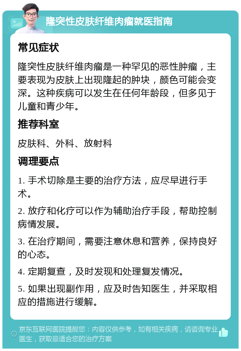 隆突性皮肤纤维肉瘤就医指南 常见症状 隆突性皮肤纤维肉瘤是一种罕见的恶性肿瘤，主要表现为皮肤上出现隆起的肿块，颜色可能会变深。这种疾病可以发生在任何年龄段，但多见于儿童和青少年。 推荐科室 皮肤科、外科、放射科 调理要点 1. 手术切除是主要的治疗方法，应尽早进行手术。 2. 放疗和化疗可以作为辅助治疗手段，帮助控制病情发展。 3. 在治疗期间，需要注意休息和营养，保持良好的心态。 4. 定期复查，及时发现和处理复发情况。 5. 如果出现副作用，应及时告知医生，并采取相应的措施进行缓解。