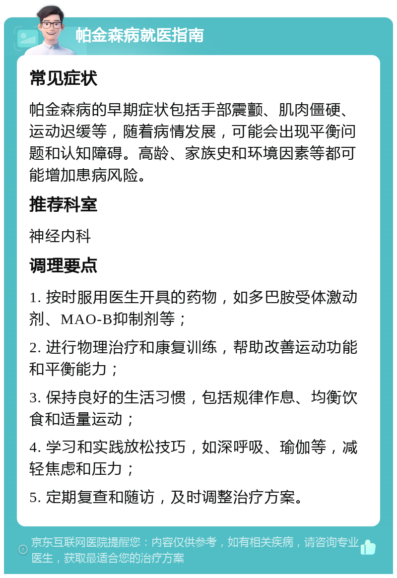 帕金森病就医指南 常见症状 帕金森病的早期症状包括手部震颤、肌肉僵硬、运动迟缓等，随着病情发展，可能会出现平衡问题和认知障碍。高龄、家族史和环境因素等都可能增加患病风险。 推荐科室 神经内科 调理要点 1. 按时服用医生开具的药物，如多巴胺受体激动剂、MAO-B抑制剂等； 2. 进行物理治疗和康复训练，帮助改善运动功能和平衡能力； 3. 保持良好的生活习惯，包括规律作息、均衡饮食和适量运动； 4. 学习和实践放松技巧，如深呼吸、瑜伽等，减轻焦虑和压力； 5. 定期复查和随访，及时调整治疗方案。