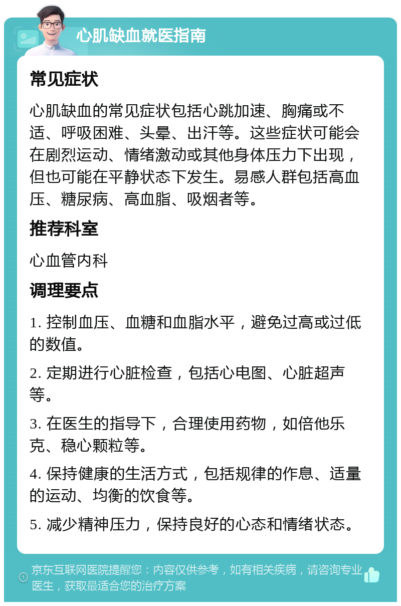 心肌缺血就医指南 常见症状 心肌缺血的常见症状包括心跳加速、胸痛或不适、呼吸困难、头晕、出汗等。这些症状可能会在剧烈运动、情绪激动或其他身体压力下出现，但也可能在平静状态下发生。易感人群包括高血压、糖尿病、高血脂、吸烟者等。 推荐科室 心血管内科 调理要点 1. 控制血压、血糖和血脂水平，避免过高或过低的数值。 2. 定期进行心脏检查，包括心电图、心脏超声等。 3. 在医生的指导下，合理使用药物，如倍他乐克、稳心颗粒等。 4. 保持健康的生活方式，包括规律的作息、适量的运动、均衡的饮食等。 5. 减少精神压力，保持良好的心态和情绪状态。