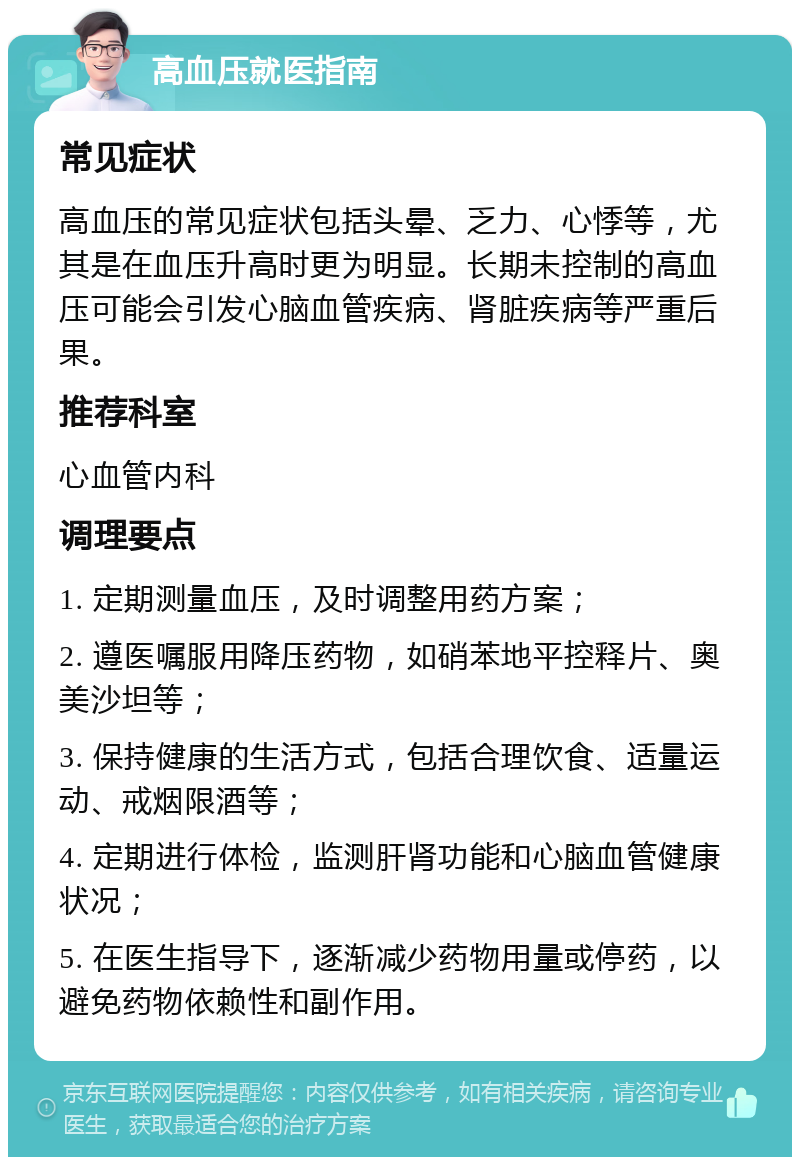 高血压就医指南 常见症状 高血压的常见症状包括头晕、乏力、心悸等，尤其是在血压升高时更为明显。长期未控制的高血压可能会引发心脑血管疾病、肾脏疾病等严重后果。 推荐科室 心血管内科 调理要点 1. 定期测量血压，及时调整用药方案； 2. 遵医嘱服用降压药物，如硝苯地平控释片、奥美沙坦等； 3. 保持健康的生活方式，包括合理饮食、适量运动、戒烟限酒等； 4. 定期进行体检，监测肝肾功能和心脑血管健康状况； 5. 在医生指导下，逐渐减少药物用量或停药，以避免药物依赖性和副作用。