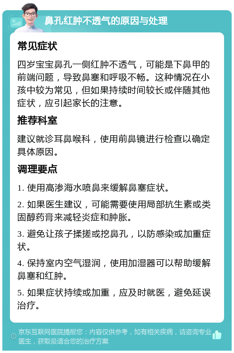 鼻孔红肿不透气的原因与处理 常见症状 四岁宝宝鼻孔一侧红肿不透气，可能是下鼻甲的前端问题，导致鼻塞和呼吸不畅。这种情况在小孩中较为常见，但如果持续时间较长或伴随其他症状，应引起家长的注意。 推荐科室 建议就诊耳鼻喉科，使用前鼻镜进行检查以确定具体原因。 调理要点 1. 使用高渗海水喷鼻来缓解鼻塞症状。 2. 如果医生建议，可能需要使用局部抗生素或类固醇药膏来减轻炎症和肿胀。 3. 避免让孩子揉搓或挖鼻孔，以防感染或加重症状。 4. 保持室内空气湿润，使用加湿器可以帮助缓解鼻塞和红肿。 5. 如果症状持续或加重，应及时就医，避免延误治疗。