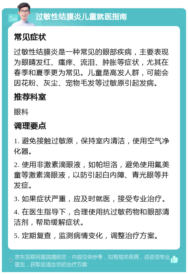 过敏性结膜炎儿童就医指南 常见症状 过敏性结膜炎是一种常见的眼部疾病，主要表现为眼睛发红、瘙痒、流泪、肿胀等症状，尤其在春季和夏季更为常见。儿童是高发人群，可能会因花粉、灰尘、宠物毛发等过敏原引起发病。 推荐科室 眼科 调理要点 1. 避免接触过敏原，保持室内清洁，使用空气净化器。 2. 使用非激素滴眼液，如帕坦洛，避免使用氟美童等激素滴眼液，以防引起白内障、青光眼等并发症。 3. 如果症状严重，应及时就医，接受专业治疗。 4. 在医生指导下，合理使用抗过敏药物和眼部清洁剂，帮助缓解症状。 5. 定期复查，监测病情变化，调整治疗方案。