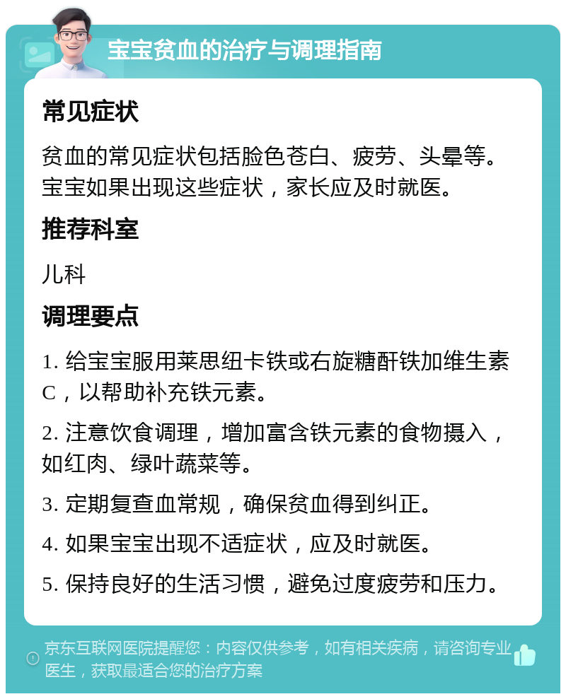 宝宝贫血的治疗与调理指南 常见症状 贫血的常见症状包括脸色苍白、疲劳、头晕等。宝宝如果出现这些症状，家长应及时就医。 推荐科室 儿科 调理要点 1. 给宝宝服用莱思纽卡铁或右旋糖酐铁加维生素C，以帮助补充铁元素。 2. 注意饮食调理，增加富含铁元素的食物摄入，如红肉、绿叶蔬菜等。 3. 定期复查血常规，确保贫血得到纠正。 4. 如果宝宝出现不适症状，应及时就医。 5. 保持良好的生活习惯，避免过度疲劳和压力。