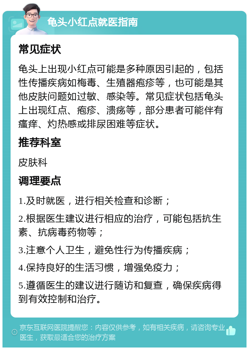 龟头小红点就医指南 常见症状 龟头上出现小红点可能是多种原因引起的，包括性传播疾病如梅毒、生殖器疱疹等，也可能是其他皮肤问题如过敏、感染等。常见症状包括龟头上出现红点、疱疹、溃疡等，部分患者可能伴有瘙痒、灼热感或排尿困难等症状。 推荐科室 皮肤科 调理要点 1.及时就医，进行相关检查和诊断； 2.根据医生建议进行相应的治疗，可能包括抗生素、抗病毒药物等； 3.注意个人卫生，避免性行为传播疾病； 4.保持良好的生活习惯，增强免疫力； 5.遵循医生的建议进行随访和复查，确保疾病得到有效控制和治疗。