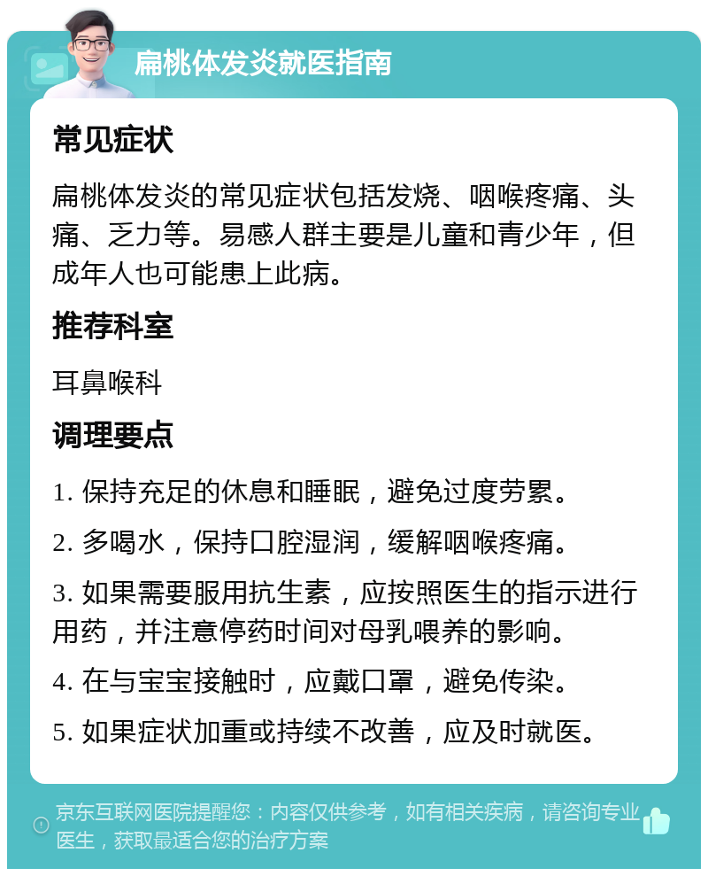 扁桃体发炎就医指南 常见症状 扁桃体发炎的常见症状包括发烧、咽喉疼痛、头痛、乏力等。易感人群主要是儿童和青少年，但成年人也可能患上此病。 推荐科室 耳鼻喉科 调理要点 1. 保持充足的休息和睡眠，避免过度劳累。 2. 多喝水，保持口腔湿润，缓解咽喉疼痛。 3. 如果需要服用抗生素，应按照医生的指示进行用药，并注意停药时间对母乳喂养的影响。 4. 在与宝宝接触时，应戴口罩，避免传染。 5. 如果症状加重或持续不改善，应及时就医。