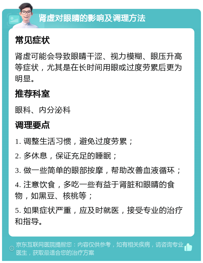 肾虚对眼睛的影响及调理方法 常见症状 肾虚可能会导致眼睛干涩、视力模糊、眼压升高等症状，尤其是在长时间用眼或过度劳累后更为明显。 推荐科室 眼科、内分泌科 调理要点 1. 调整生活习惯，避免过度劳累； 2. 多休息，保证充足的睡眠； 3. 做一些简单的眼部按摩，帮助改善血液循环； 4. 注意饮食，多吃一些有益于肾脏和眼睛的食物，如黑豆、核桃等； 5. 如果症状严重，应及时就医，接受专业的治疗和指导。