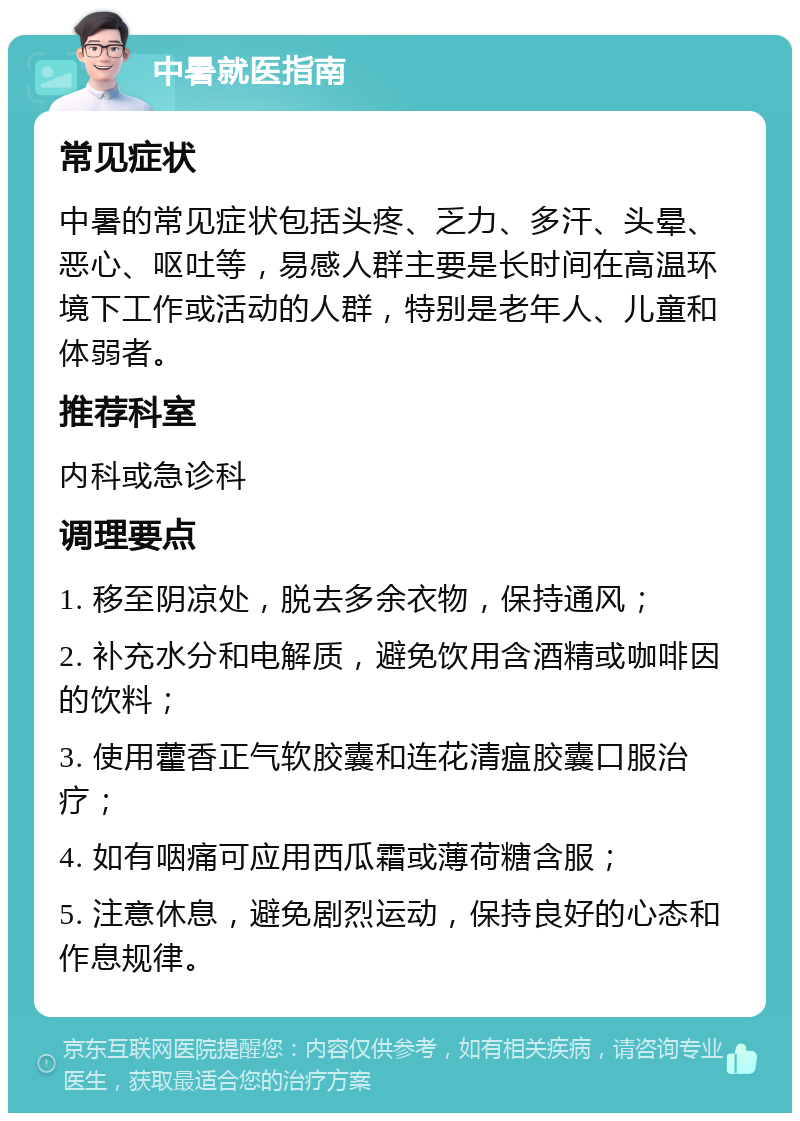 中暑就医指南 常见症状 中暑的常见症状包括头疼、乏力、多汗、头晕、恶心、呕吐等，易感人群主要是长时间在高温环境下工作或活动的人群，特别是老年人、儿童和体弱者。 推荐科室 内科或急诊科 调理要点 1. 移至阴凉处，脱去多余衣物，保持通风； 2. 补充水分和电解质，避免饮用含酒精或咖啡因的饮料； 3. 使用藿香正气软胶囊和连花清瘟胶囊口服治疗； 4. 如有咽痛可应用西瓜霜或薄荷糖含服； 5. 注意休息，避免剧烈运动，保持良好的心态和作息规律。