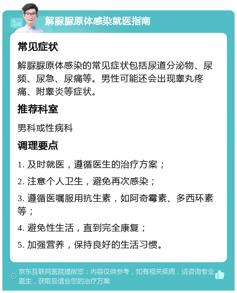 解脲脲原体感染就医指南 常见症状 解脲脲原体感染的常见症状包括尿道分泌物、尿频、尿急、尿痛等。男性可能还会出现睾丸疼痛、附睾炎等症状。 推荐科室 男科或性病科 调理要点 1. 及时就医，遵循医生的治疗方案； 2. 注意个人卫生，避免再次感染； 3. 遵循医嘱服用抗生素，如阿奇霉素、多西环素等； 4. 避免性生活，直到完全康复； 5. 加强营养，保持良好的生活习惯。