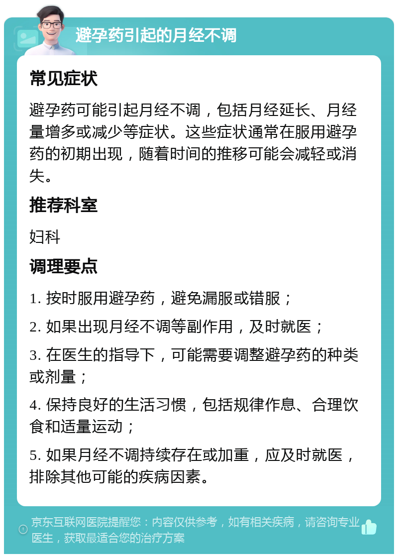 避孕药引起的月经不调 常见症状 避孕药可能引起月经不调，包括月经延长、月经量增多或减少等症状。这些症状通常在服用避孕药的初期出现，随着时间的推移可能会减轻或消失。 推荐科室 妇科 调理要点 1. 按时服用避孕药，避免漏服或错服； 2. 如果出现月经不调等副作用，及时就医； 3. 在医生的指导下，可能需要调整避孕药的种类或剂量； 4. 保持良好的生活习惯，包括规律作息、合理饮食和适量运动； 5. 如果月经不调持续存在或加重，应及时就医，排除其他可能的疾病因素。