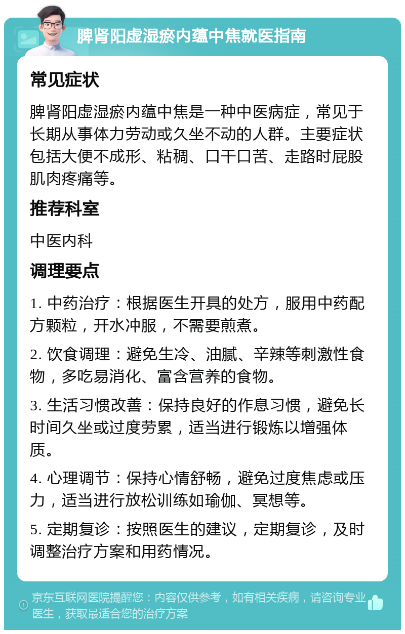 脾肾阳虚湿瘀内蕴中焦就医指南 常见症状 脾肾阳虚湿瘀内蕴中焦是一种中医病症，常见于长期从事体力劳动或久坐不动的人群。主要症状包括大便不成形、粘稠、口干口苦、走路时屁股肌肉疼痛等。 推荐科室 中医内科 调理要点 1. 中药治疗：根据医生开具的处方，服用中药配方颗粒，开水冲服，不需要煎煮。 2. 饮食调理：避免生冷、油腻、辛辣等刺激性食物，多吃易消化、富含营养的食物。 3. 生活习惯改善：保持良好的作息习惯，避免长时间久坐或过度劳累，适当进行锻炼以增强体质。 4. 心理调节：保持心情舒畅，避免过度焦虑或压力，适当进行放松训练如瑜伽、冥想等。 5. 定期复诊：按照医生的建议，定期复诊，及时调整治疗方案和用药情况。