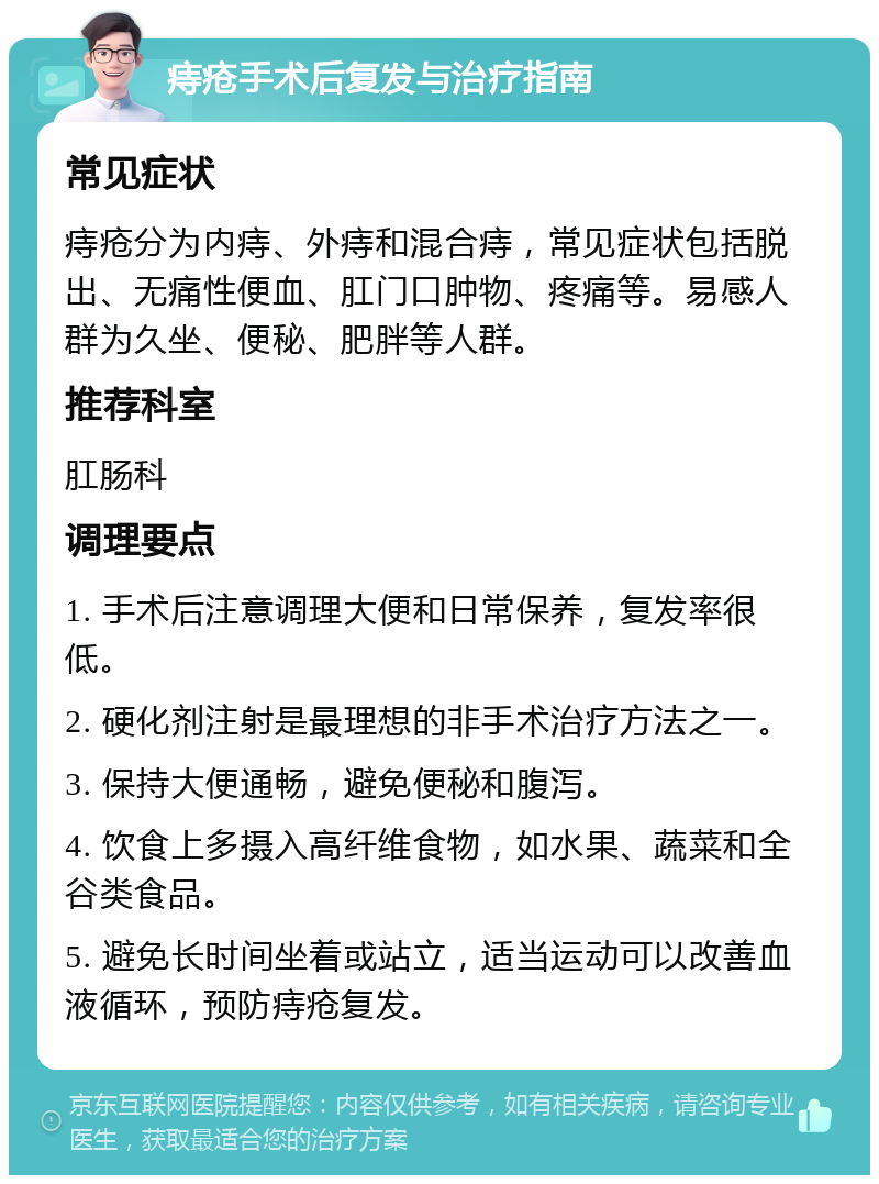 痔疮手术后复发与治疗指南 常见症状 痔疮分为内痔、外痔和混合痔，常见症状包括脱出、无痛性便血、肛门口肿物、疼痛等。易感人群为久坐、便秘、肥胖等人群。 推荐科室 肛肠科 调理要点 1. 手术后注意调理大便和日常保养，复发率很低。 2. 硬化剂注射是最理想的非手术治疗方法之一。 3. 保持大便通畅，避免便秘和腹泻。 4. 饮食上多摄入高纤维食物，如水果、蔬菜和全谷类食品。 5. 避免长时间坐着或站立，适当运动可以改善血液循环，预防痔疮复发。