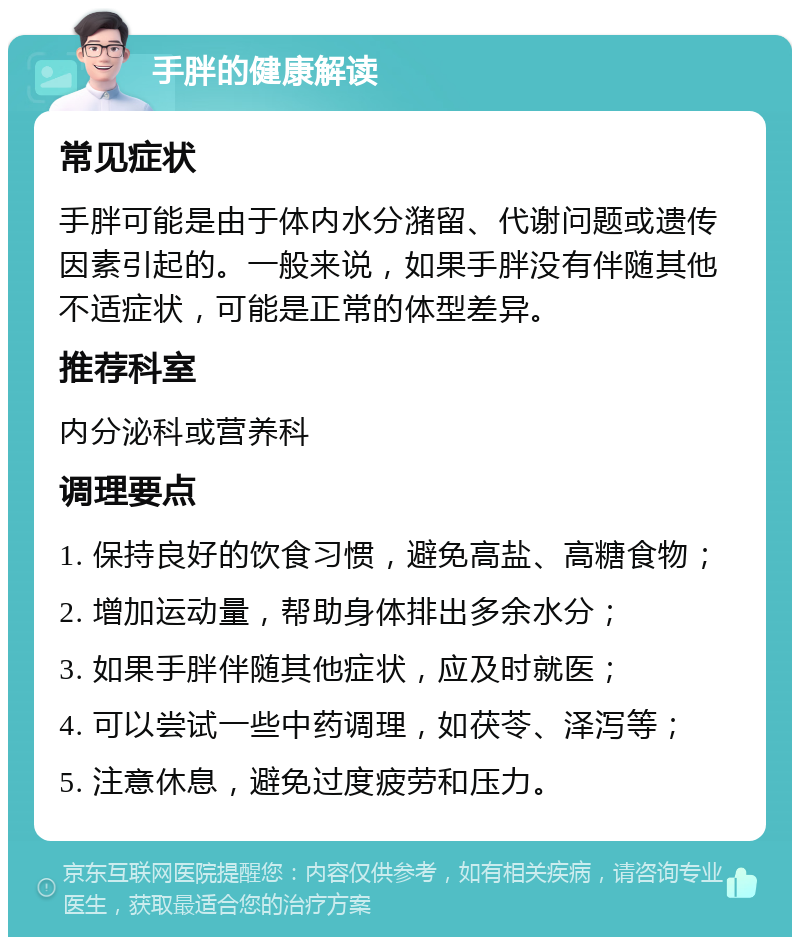 手胖的健康解读 常见症状 手胖可能是由于体内水分潴留、代谢问题或遗传因素引起的。一般来说，如果手胖没有伴随其他不适症状，可能是正常的体型差异。 推荐科室 内分泌科或营养科 调理要点 1. 保持良好的饮食习惯，避免高盐、高糖食物； 2. 增加运动量，帮助身体排出多余水分； 3. 如果手胖伴随其他症状，应及时就医； 4. 可以尝试一些中药调理，如茯苓、泽泻等； 5. 注意休息，避免过度疲劳和压力。