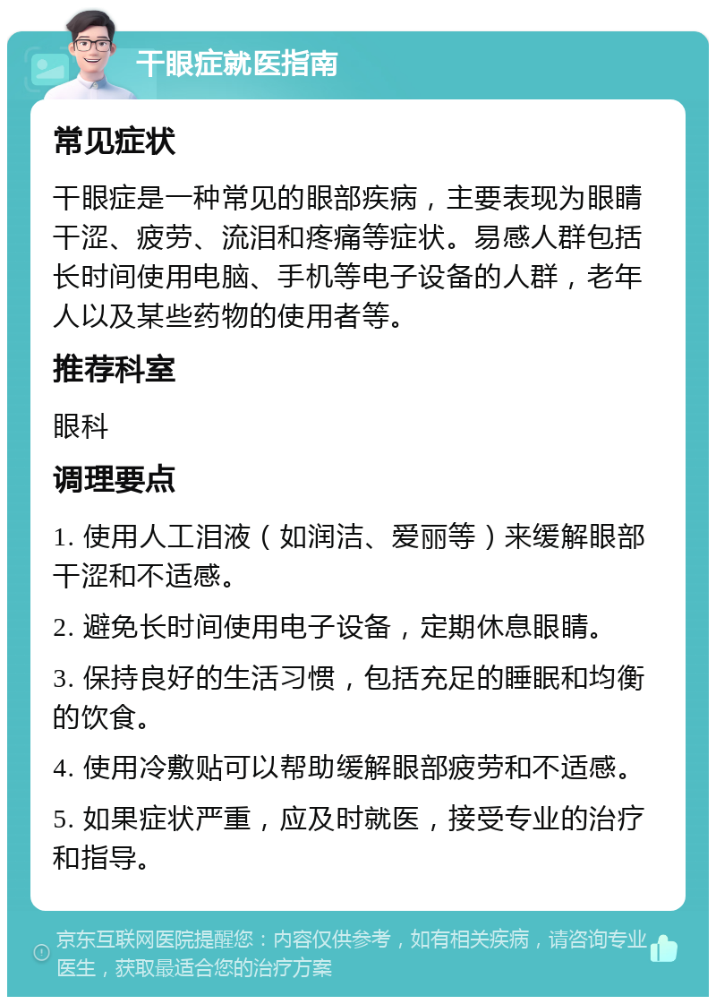 干眼症就医指南 常见症状 干眼症是一种常见的眼部疾病，主要表现为眼睛干涩、疲劳、流泪和疼痛等症状。易感人群包括长时间使用电脑、手机等电子设备的人群，老年人以及某些药物的使用者等。 推荐科室 眼科 调理要点 1. 使用人工泪液（如润洁、爱丽等）来缓解眼部干涩和不适感。 2. 避免长时间使用电子设备，定期休息眼睛。 3. 保持良好的生活习惯，包括充足的睡眠和均衡的饮食。 4. 使用冷敷贴可以帮助缓解眼部疲劳和不适感。 5. 如果症状严重，应及时就医，接受专业的治疗和指导。