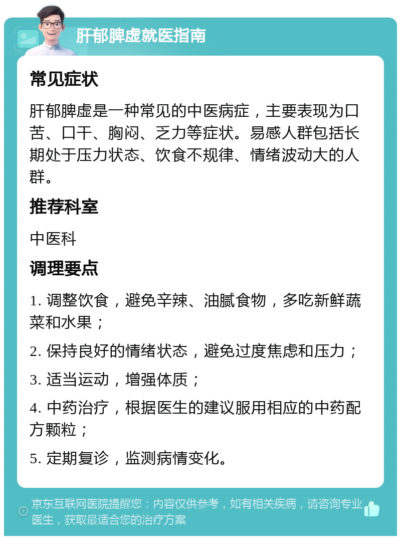 肝郁脾虚就医指南 常见症状 肝郁脾虚是一种常见的中医病症，主要表现为口苦、口干、胸闷、乏力等症状。易感人群包括长期处于压力状态、饮食不规律、情绪波动大的人群。 推荐科室 中医科 调理要点 1. 调整饮食，避免辛辣、油腻食物，多吃新鲜蔬菜和水果； 2. 保持良好的情绪状态，避免过度焦虑和压力； 3. 适当运动，增强体质； 4. 中药治疗，根据医生的建议服用相应的中药配方颗粒； 5. 定期复诊，监测病情变化。