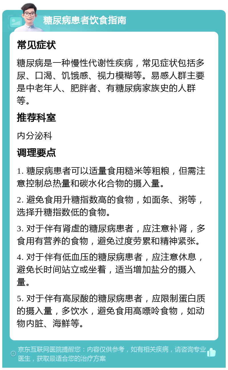 糖尿病患者饮食指南 常见症状 糖尿病是一种慢性代谢性疾病，常见症状包括多尿、口渴、饥饿感、视力模糊等。易感人群主要是中老年人、肥胖者、有糖尿病家族史的人群等。 推荐科室 内分泌科 调理要点 1. 糖尿病患者可以适量食用糙米等粗粮，但需注意控制总热量和碳水化合物的摄入量。 2. 避免食用升糖指数高的食物，如面条、粥等，选择升糖指数低的食物。 3. 对于伴有肾虚的糖尿病患者，应注意补肾，多食用有营养的食物，避免过度劳累和精神紧张。 4. 对于伴有低血压的糖尿病患者，应注意休息，避免长时间站立或坐着，适当增加盐分的摄入量。 5. 对于伴有高尿酸的糖尿病患者，应限制蛋白质的摄入量，多饮水，避免食用高嘌呤食物，如动物内脏、海鲜等。