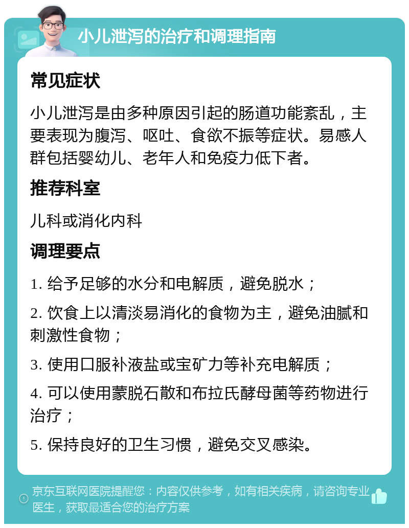 小儿泄泻的治疗和调理指南 常见症状 小儿泄泻是由多种原因引起的肠道功能紊乱，主要表现为腹泻、呕吐、食欲不振等症状。易感人群包括婴幼儿、老年人和免疫力低下者。 推荐科室 儿科或消化内科 调理要点 1. 给予足够的水分和电解质，避免脱水； 2. 饮食上以清淡易消化的食物为主，避免油腻和刺激性食物； 3. 使用口服补液盐或宝矿力等补充电解质； 4. 可以使用蒙脱石散和布拉氏酵母菌等药物进行治疗； 5. 保持良好的卫生习惯，避免交叉感染。