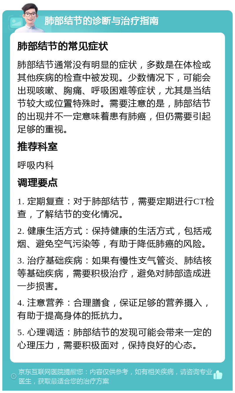 肺部结节的诊断与治疗指南 肺部结节的常见症状 肺部结节通常没有明显的症状，多数是在体检或其他疾病的检查中被发现。少数情况下，可能会出现咳嗽、胸痛、呼吸困难等症状，尤其是当结节较大或位置特殊时。需要注意的是，肺部结节的出现并不一定意味着患有肺癌，但仍需要引起足够的重视。 推荐科室 呼吸内科 调理要点 1. 定期复查：对于肺部结节，需要定期进行CT检查，了解结节的变化情况。 2. 健康生活方式：保持健康的生活方式，包括戒烟、避免空气污染等，有助于降低肺癌的风险。 3. 治疗基础疾病：如果有慢性支气管炎、肺结核等基础疾病，需要积极治疗，避免对肺部造成进一步损害。 4. 注意营养：合理膳食，保证足够的营养摄入，有助于提高身体的抵抗力。 5. 心理调适：肺部结节的发现可能会带来一定的心理压力，需要积极面对，保持良好的心态。