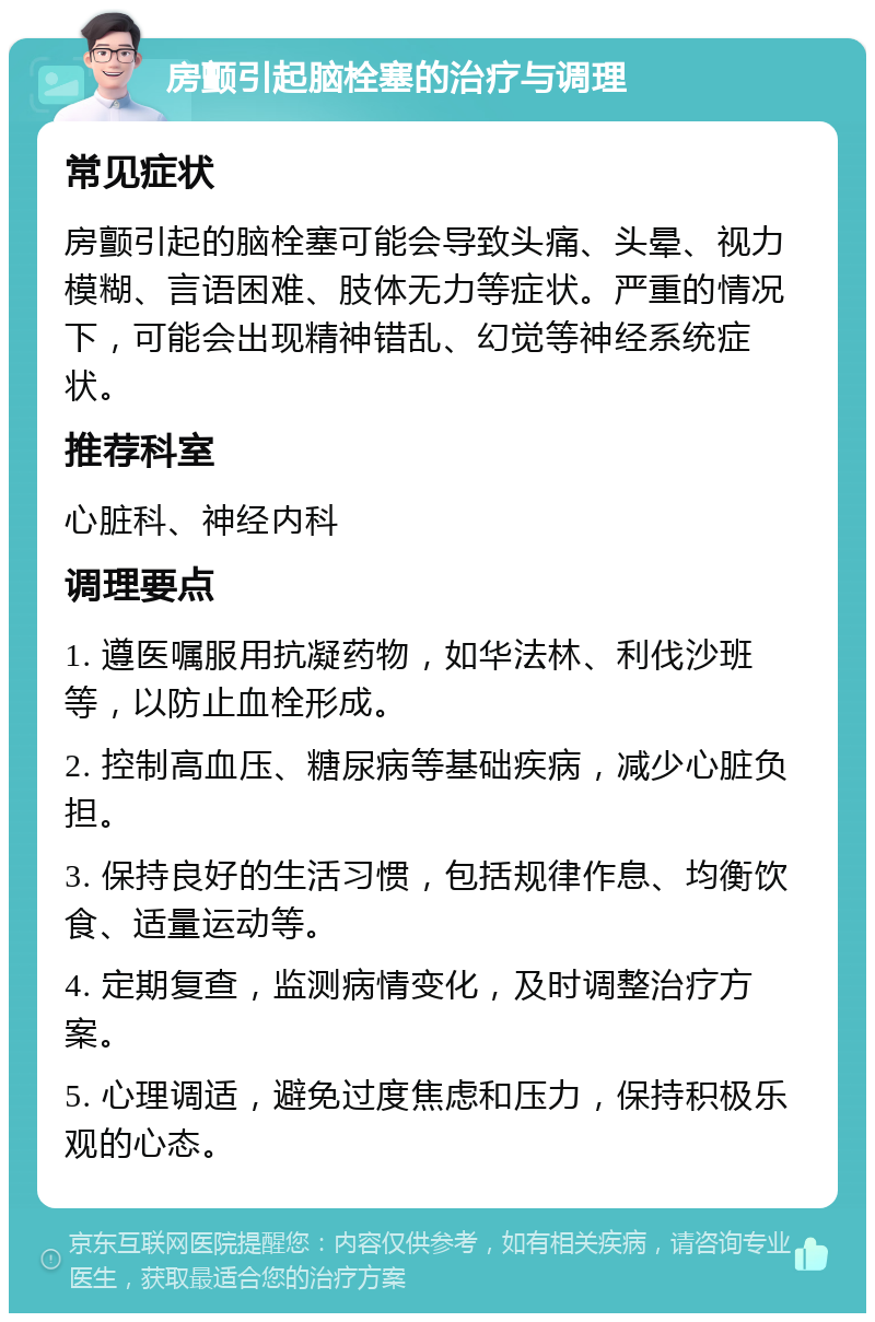 房颤引起脑栓塞的治疗与调理 常见症状 房颤引起的脑栓塞可能会导致头痛、头晕、视力模糊、言语困难、肢体无力等症状。严重的情况下，可能会出现精神错乱、幻觉等神经系统症状。 推荐科室 心脏科、神经内科 调理要点 1. 遵医嘱服用抗凝药物，如华法林、利伐沙班等，以防止血栓形成。 2. 控制高血压、糖尿病等基础疾病，减少心脏负担。 3. 保持良好的生活习惯，包括规律作息、均衡饮食、适量运动等。 4. 定期复查，监测病情变化，及时调整治疗方案。 5. 心理调适，避免过度焦虑和压力，保持积极乐观的心态。