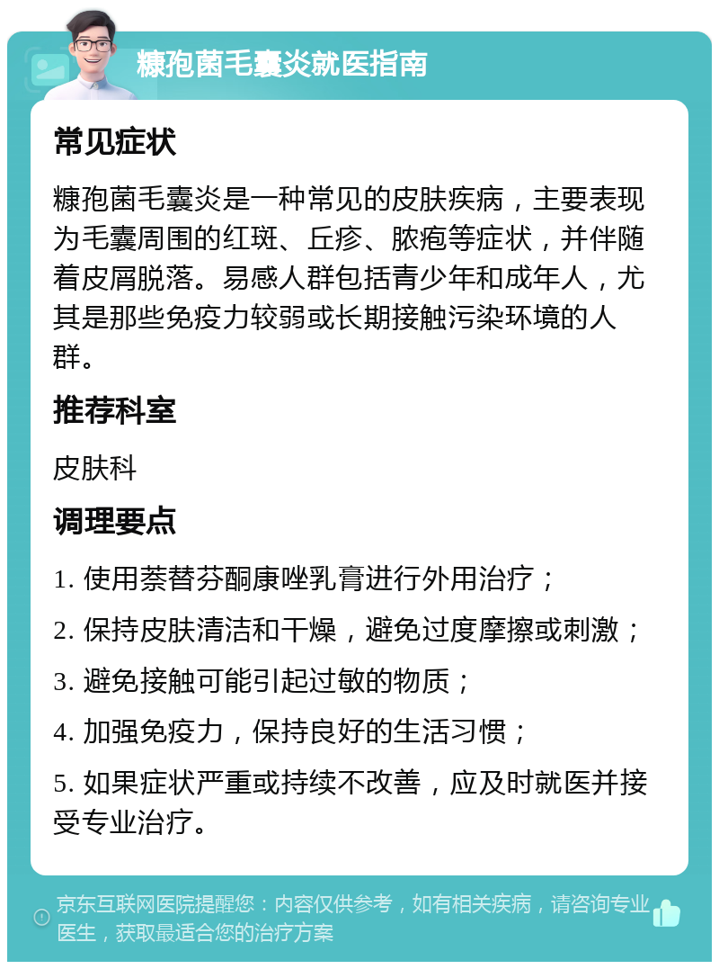 糠孢菌毛囊炎就医指南 常见症状 糠孢菌毛囊炎是一种常见的皮肤疾病，主要表现为毛囊周围的红斑、丘疹、脓疱等症状，并伴随着皮屑脱落。易感人群包括青少年和成年人，尤其是那些免疫力较弱或长期接触污染环境的人群。 推荐科室 皮肤科 调理要点 1. 使用萘替芬酮康唑乳膏进行外用治疗； 2. 保持皮肤清洁和干燥，避免过度摩擦或刺激； 3. 避免接触可能引起过敏的物质； 4. 加强免疫力，保持良好的生活习惯； 5. 如果症状严重或持续不改善，应及时就医并接受专业治疗。