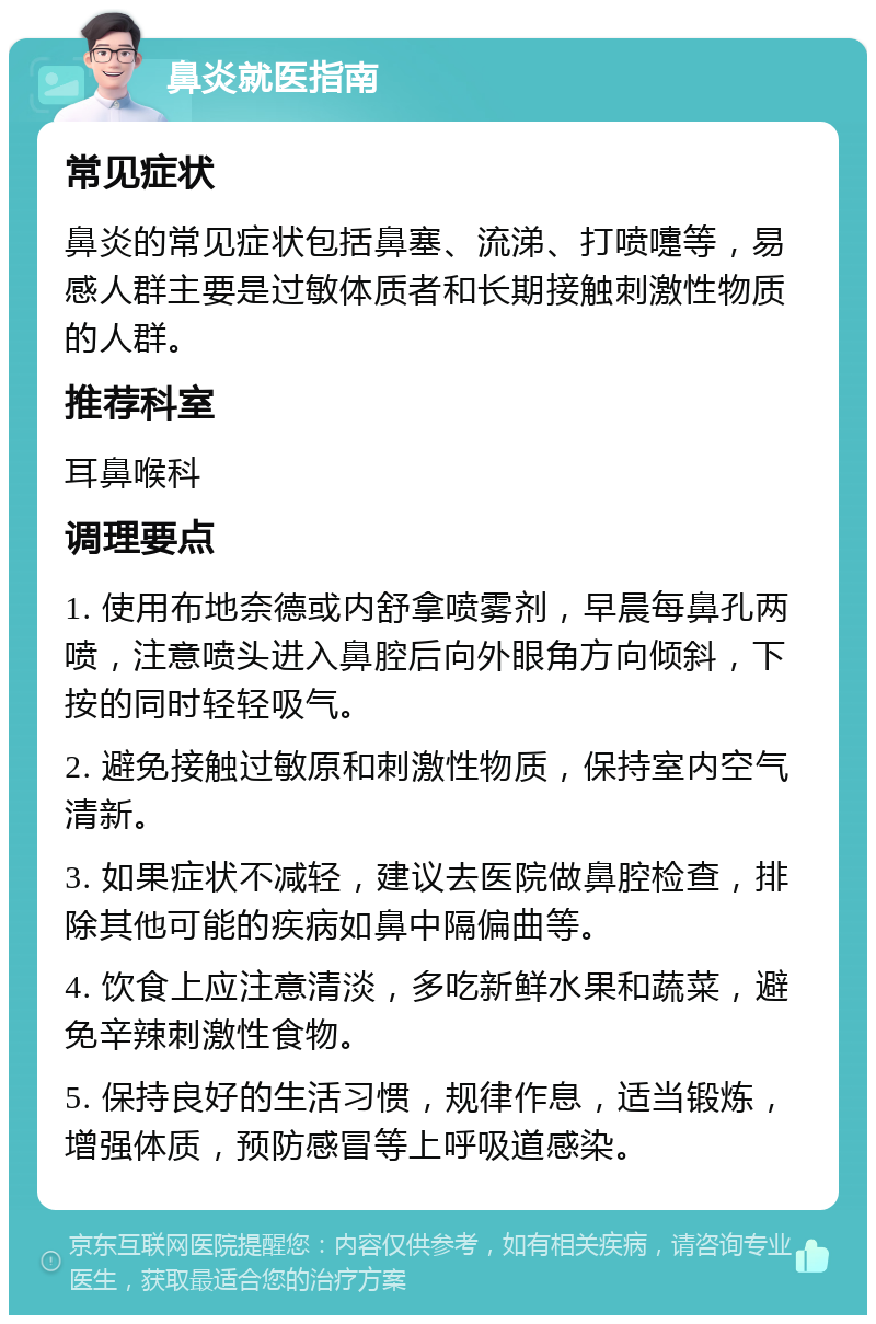 鼻炎就医指南 常见症状 鼻炎的常见症状包括鼻塞、流涕、打喷嚏等，易感人群主要是过敏体质者和长期接触刺激性物质的人群。 推荐科室 耳鼻喉科 调理要点 1. 使用布地奈德或内舒拿喷雾剂，早晨每鼻孔两喷，注意喷头进入鼻腔后向外眼角方向倾斜，下按的同时轻轻吸气。 2. 避免接触过敏原和刺激性物质，保持室内空气清新。 3. 如果症状不减轻，建议去医院做鼻腔检查，排除其他可能的疾病如鼻中隔偏曲等。 4. 饮食上应注意清淡，多吃新鲜水果和蔬菜，避免辛辣刺激性食物。 5. 保持良好的生活习惯，规律作息，适当锻炼，增强体质，预防感冒等上呼吸道感染。