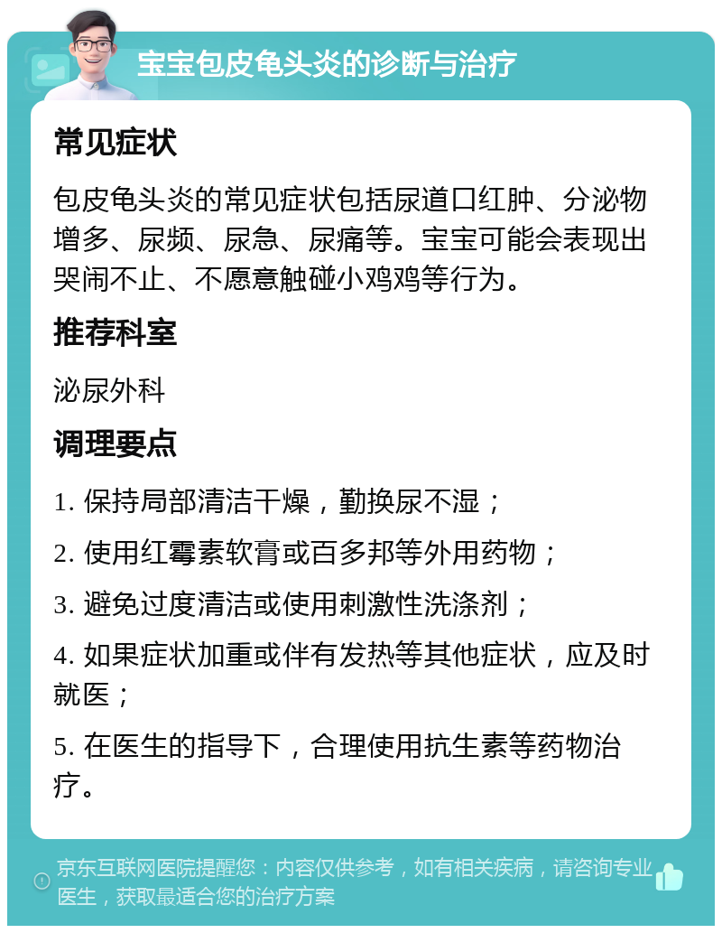 宝宝包皮龟头炎的诊断与治疗 常见症状 包皮龟头炎的常见症状包括尿道口红肿、分泌物增多、尿频、尿急、尿痛等。宝宝可能会表现出哭闹不止、不愿意触碰小鸡鸡等行为。 推荐科室 泌尿外科 调理要点 1. 保持局部清洁干燥，勤换尿不湿； 2. 使用红霉素软膏或百多邦等外用药物； 3. 避免过度清洁或使用刺激性洗涤剂； 4. 如果症状加重或伴有发热等其他症状，应及时就医； 5. 在医生的指导下，合理使用抗生素等药物治疗。