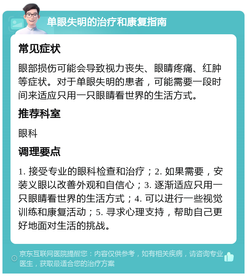 单眼失明的治疗和康复指南 常见症状 眼部损伤可能会导致视力丧失、眼睛疼痛、红肿等症状。对于单眼失明的患者，可能需要一段时间来适应只用一只眼睛看世界的生活方式。 推荐科室 眼科 调理要点 1. 接受专业的眼科检查和治疗；2. 如果需要，安装义眼以改善外观和自信心；3. 逐渐适应只用一只眼睛看世界的生活方式；4. 可以进行一些视觉训练和康复活动；5. 寻求心理支持，帮助自己更好地面对生活的挑战。