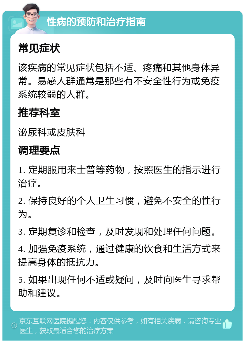 性病的预防和治疗指南 常见症状 该疾病的常见症状包括不适、疼痛和其他身体异常。易感人群通常是那些有不安全性行为或免疫系统较弱的人群。 推荐科室 泌尿科或皮肤科 调理要点 1. 定期服用来士普等药物，按照医生的指示进行治疗。 2. 保持良好的个人卫生习惯，避免不安全的性行为。 3. 定期复诊和检查，及时发现和处理任何问题。 4. 加强免疫系统，通过健康的饮食和生活方式来提高身体的抵抗力。 5. 如果出现任何不适或疑问，及时向医生寻求帮助和建议。