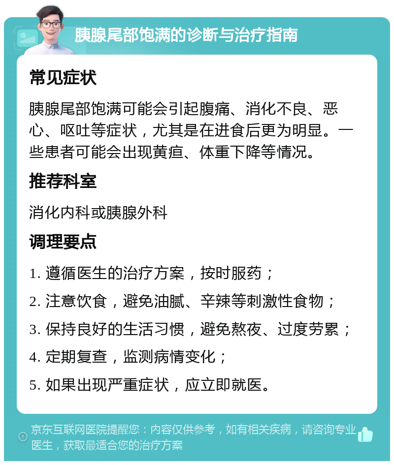 胰腺尾部饱满的诊断与治疗指南 常见症状 胰腺尾部饱满可能会引起腹痛、消化不良、恶心、呕吐等症状，尤其是在进食后更为明显。一些患者可能会出现黄疸、体重下降等情况。 推荐科室 消化内科或胰腺外科 调理要点 1. 遵循医生的治疗方案，按时服药； 2. 注意饮食，避免油腻、辛辣等刺激性食物； 3. 保持良好的生活习惯，避免熬夜、过度劳累； 4. 定期复查，监测病情变化； 5. 如果出现严重症状，应立即就医。