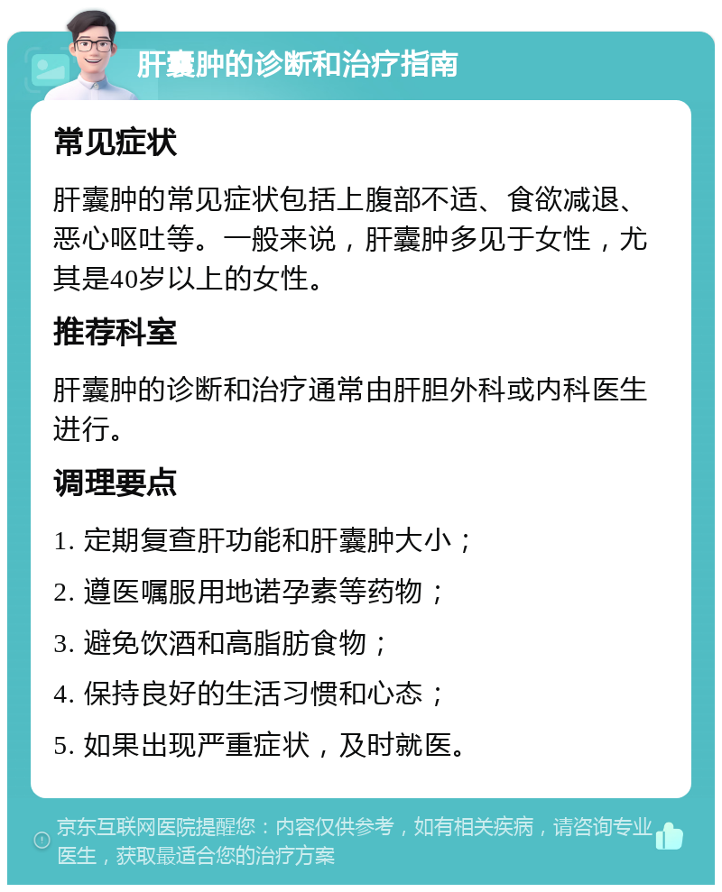 肝囊肿的诊断和治疗指南 常见症状 肝囊肿的常见症状包括上腹部不适、食欲减退、恶心呕吐等。一般来说，肝囊肿多见于女性，尤其是40岁以上的女性。 推荐科室 肝囊肿的诊断和治疗通常由肝胆外科或内科医生进行。 调理要点 1. 定期复查肝功能和肝囊肿大小； 2. 遵医嘱服用地诺孕素等药物； 3. 避免饮酒和高脂肪食物； 4. 保持良好的生活习惯和心态； 5. 如果出现严重症状，及时就医。