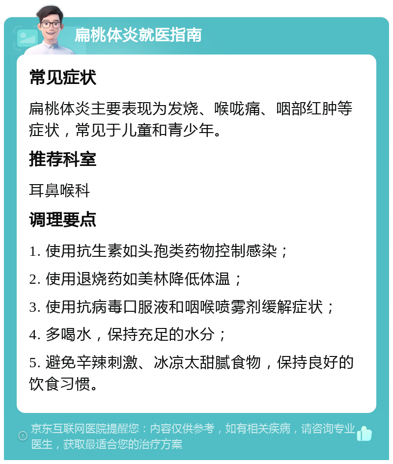 扁桃体炎就医指南 常见症状 扁桃体炎主要表现为发烧、喉咙痛、咽部红肿等症状，常见于儿童和青少年。 推荐科室 耳鼻喉科 调理要点 1. 使用抗生素如头孢类药物控制感染； 2. 使用退烧药如美林降低体温； 3. 使用抗病毒口服液和咽喉喷雾剂缓解症状； 4. 多喝水，保持充足的水分； 5. 避免辛辣刺激、冰凉太甜腻食物，保持良好的饮食习惯。