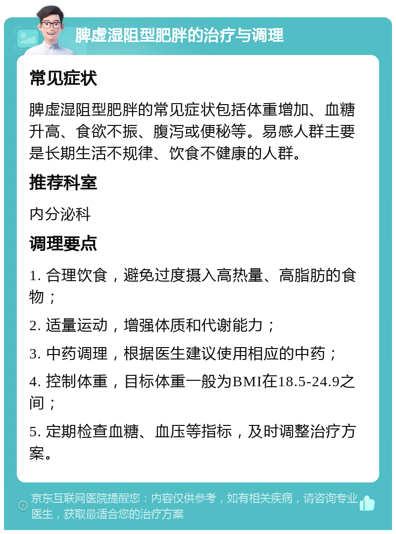 脾虚湿阻型肥胖的治疗与调理 常见症状 脾虚湿阻型肥胖的常见症状包括体重增加、血糖升高、食欲不振、腹泻或便秘等。易感人群主要是长期生活不规律、饮食不健康的人群。 推荐科室 内分泌科 调理要点 1. 合理饮食，避免过度摄入高热量、高脂肪的食物； 2. 适量运动，增强体质和代谢能力； 3. 中药调理，根据医生建议使用相应的中药； 4. 控制体重，目标体重一般为BMI在18.5-24.9之间； 5. 定期检查血糖、血压等指标，及时调整治疗方案。