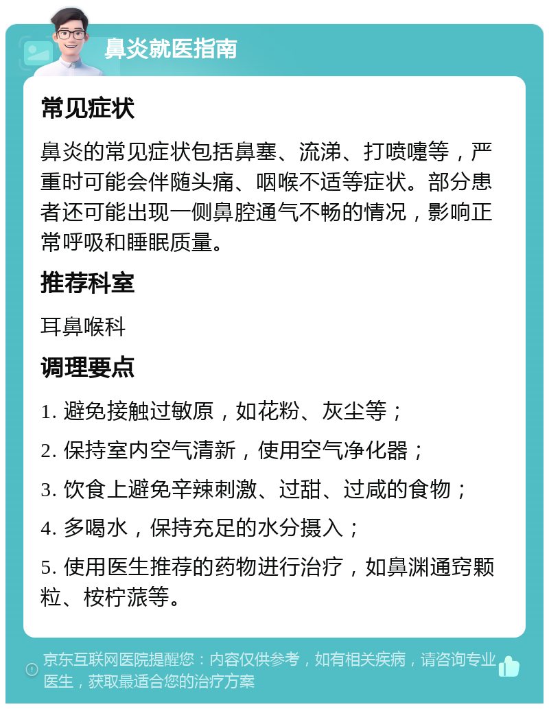 鼻炎就医指南 常见症状 鼻炎的常见症状包括鼻塞、流涕、打喷嚏等，严重时可能会伴随头痛、咽喉不适等症状。部分患者还可能出现一侧鼻腔通气不畅的情况，影响正常呼吸和睡眠质量。 推荐科室 耳鼻喉科 调理要点 1. 避免接触过敏原，如花粉、灰尘等； 2. 保持室内空气清新，使用空气净化器； 3. 饮食上避免辛辣刺激、过甜、过咸的食物； 4. 多喝水，保持充足的水分摄入； 5. 使用医生推荐的药物进行治疗，如鼻渊通窍颗粒、桉柠蒎等。