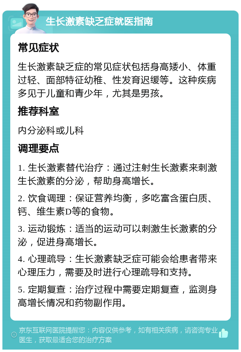 生长激素缺乏症就医指南 常见症状 生长激素缺乏症的常见症状包括身高矮小、体重过轻、面部特征幼稚、性发育迟缓等。这种疾病多见于儿童和青少年，尤其是男孩。 推荐科室 内分泌科或儿科 调理要点 1. 生长激素替代治疗：通过注射生长激素来刺激生长激素的分泌，帮助身高增长。 2. 饮食调理：保证营养均衡，多吃富含蛋白质、钙、维生素D等的食物。 3. 运动锻炼：适当的运动可以刺激生长激素的分泌，促进身高增长。 4. 心理疏导：生长激素缺乏症可能会给患者带来心理压力，需要及时进行心理疏导和支持。 5. 定期复查：治疗过程中需要定期复查，监测身高增长情况和药物副作用。