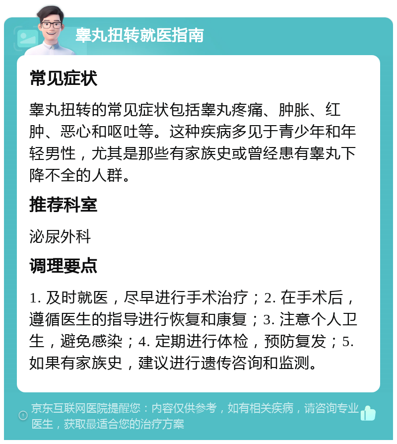 睾丸扭转就医指南 常见症状 睾丸扭转的常见症状包括睾丸疼痛、肿胀、红肿、恶心和呕吐等。这种疾病多见于青少年和年轻男性，尤其是那些有家族史或曾经患有睾丸下降不全的人群。 推荐科室 泌尿外科 调理要点 1. 及时就医，尽早进行手术治疗；2. 在手术后，遵循医生的指导进行恢复和康复；3. 注意个人卫生，避免感染；4. 定期进行体检，预防复发；5. 如果有家族史，建议进行遗传咨询和监测。