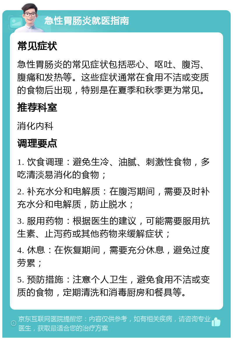 急性胃肠炎就医指南 常见症状 急性胃肠炎的常见症状包括恶心、呕吐、腹泻、腹痛和发热等。这些症状通常在食用不洁或变质的食物后出现，特别是在夏季和秋季更为常见。 推荐科室 消化内科 调理要点 1. 饮食调理：避免生冷、油腻、刺激性食物，多吃清淡易消化的食物； 2. 补充水分和电解质：在腹泻期间，需要及时补充水分和电解质，防止脱水； 3. 服用药物：根据医生的建议，可能需要服用抗生素、止泻药或其他药物来缓解症状； 4. 休息：在恢复期间，需要充分休息，避免过度劳累； 5. 预防措施：注意个人卫生，避免食用不洁或变质的食物，定期清洗和消毒厨房和餐具等。