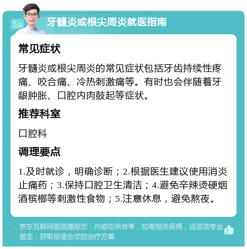 牙髓炎或根尖周炎就医指南 常见症状 牙髓炎或根尖周炎的常见症状包括牙齿持续性疼痛、咬合痛、冷热刺激痛等。有时也会伴随着牙龈肿胀、口腔内肉鼓起等症状。 推荐科室 口腔科 调理要点 1.及时就诊，明确诊断；2.根据医生建议使用消炎止痛药；3.保持口腔卫生清洁；4.避免辛辣烫硬烟酒槟榔等刺激性食物；5.注意休息，避免熬夜。