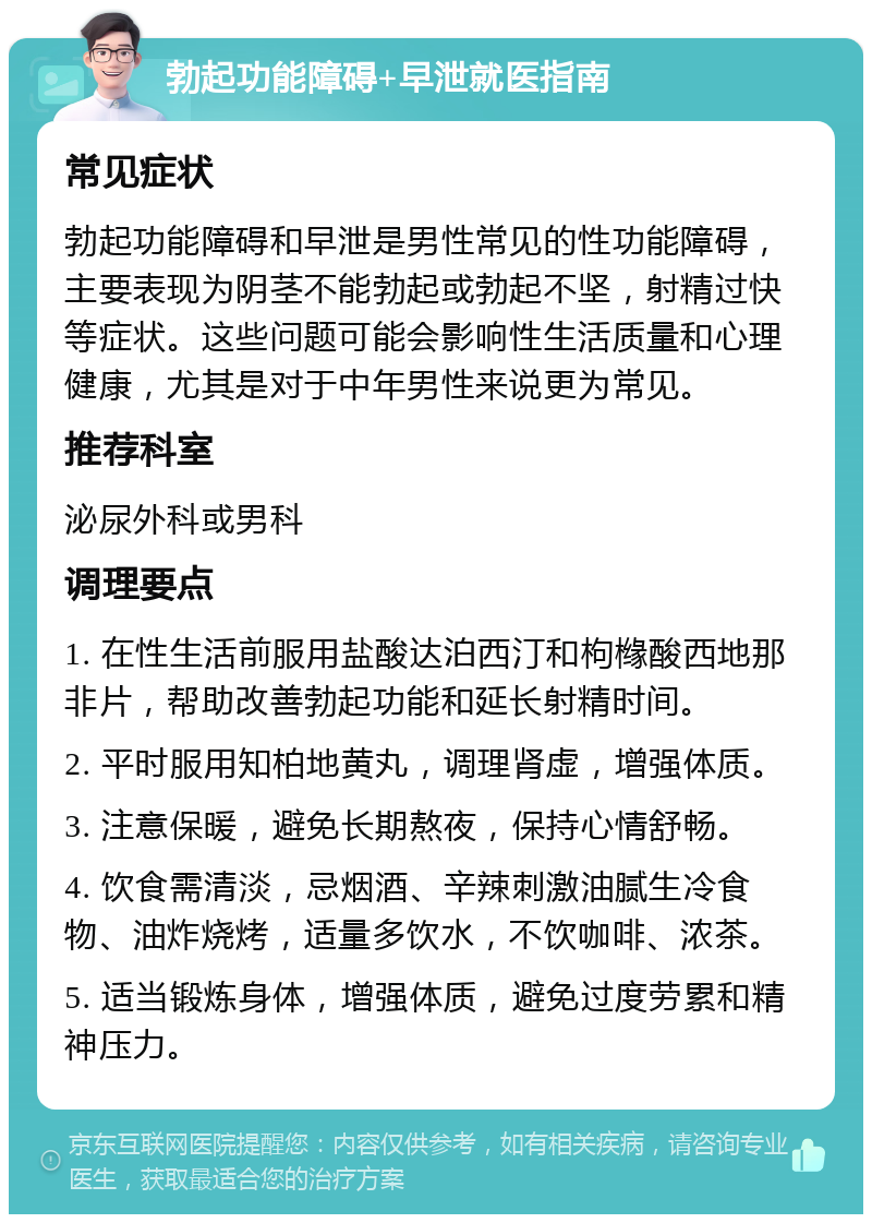 勃起功能障碍+早泄就医指南 常见症状 勃起功能障碍和早泄是男性常见的性功能障碍，主要表现为阴茎不能勃起或勃起不坚，射精过快等症状。这些问题可能会影响性生活质量和心理健康，尤其是对于中年男性来说更为常见。 推荐科室 泌尿外科或男科 调理要点 1. 在性生活前服用盐酸达泊西汀和枸橼酸西地那非片，帮助改善勃起功能和延长射精时间。 2. 平时服用知柏地黄丸，调理肾虚，增强体质。 3. 注意保暖，避免长期熬夜，保持心情舒畅。 4. 饮食需清淡，忌烟酒、辛辣刺激油腻生冷食物、油炸烧烤，适量多饮水，不饮咖啡、浓茶。 5. 适当锻炼身体，增强体质，避免过度劳累和精神压力。