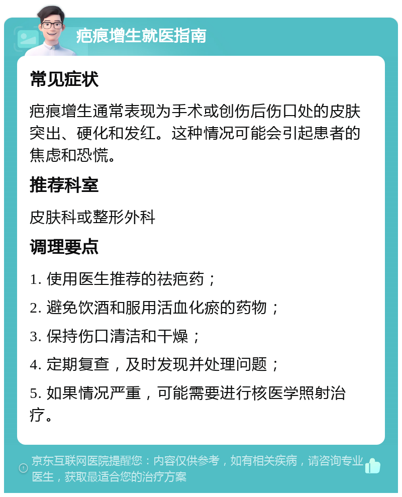 疤痕增生就医指南 常见症状 疤痕增生通常表现为手术或创伤后伤口处的皮肤突出、硬化和发红。这种情况可能会引起患者的焦虑和恐慌。 推荐科室 皮肤科或整形外科 调理要点 1. 使用医生推荐的祛疤药； 2. 避免饮酒和服用活血化瘀的药物； 3. 保持伤口清洁和干燥； 4. 定期复查，及时发现并处理问题； 5. 如果情况严重，可能需要进行核医学照射治疗。