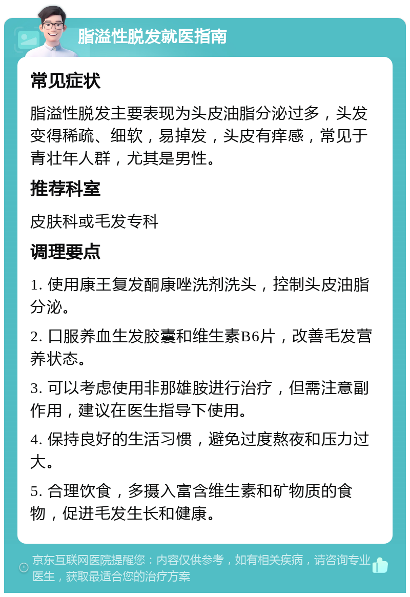 脂溢性脱发就医指南 常见症状 脂溢性脱发主要表现为头皮油脂分泌过多，头发变得稀疏、细软，易掉发，头皮有痒感，常见于青壮年人群，尤其是男性。 推荐科室 皮肤科或毛发专科 调理要点 1. 使用康王复发酮康唑洗剂洗头，控制头皮油脂分泌。 2. 口服养血生发胶囊和维生素B6片，改善毛发营养状态。 3. 可以考虑使用非那雄胺进行治疗，但需注意副作用，建议在医生指导下使用。 4. 保持良好的生活习惯，避免过度熬夜和压力过大。 5. 合理饮食，多摄入富含维生素和矿物质的食物，促进毛发生长和健康。