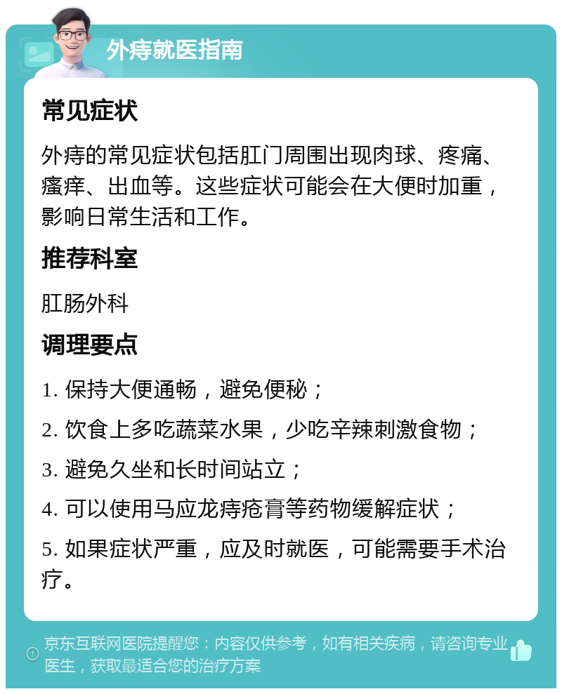 外痔就医指南 常见症状 外痔的常见症状包括肛门周围出现肉球、疼痛、瘙痒、出血等。这些症状可能会在大便时加重，影响日常生活和工作。 推荐科室 肛肠外科 调理要点 1. 保持大便通畅，避免便秘； 2. 饮食上多吃蔬菜水果，少吃辛辣刺激食物； 3. 避免久坐和长时间站立； 4. 可以使用马应龙痔疮膏等药物缓解症状； 5. 如果症状严重，应及时就医，可能需要手术治疗。