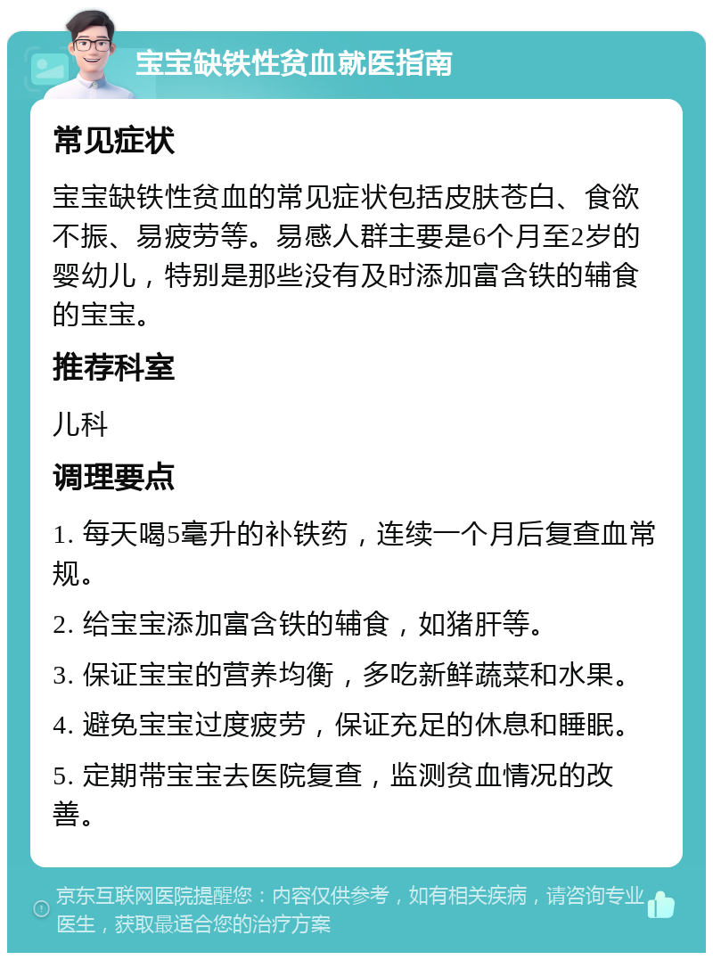 宝宝缺铁性贫血就医指南 常见症状 宝宝缺铁性贫血的常见症状包括皮肤苍白、食欲不振、易疲劳等。易感人群主要是6个月至2岁的婴幼儿，特别是那些没有及时添加富含铁的辅食的宝宝。 推荐科室 儿科 调理要点 1. 每天喝5毫升的补铁药，连续一个月后复查血常规。 2. 给宝宝添加富含铁的辅食，如猪肝等。 3. 保证宝宝的营养均衡，多吃新鲜蔬菜和水果。 4. 避免宝宝过度疲劳，保证充足的休息和睡眠。 5. 定期带宝宝去医院复查，监测贫血情况的改善。