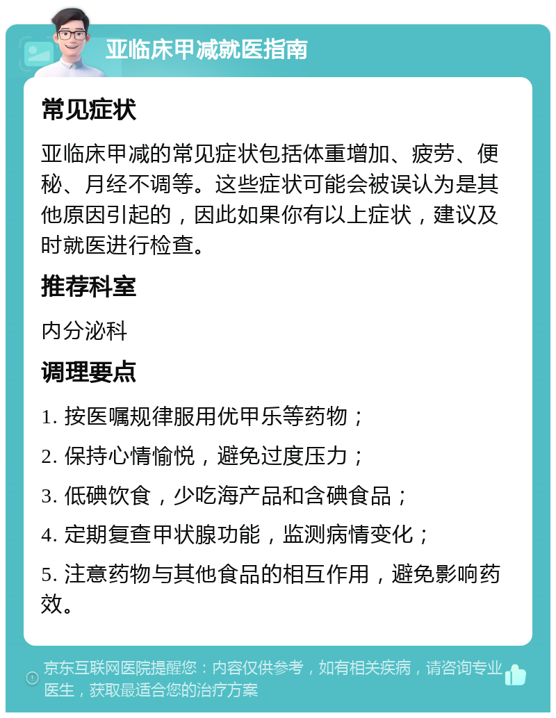 亚临床甲减就医指南 常见症状 亚临床甲减的常见症状包括体重增加、疲劳、便秘、月经不调等。这些症状可能会被误认为是其他原因引起的，因此如果你有以上症状，建议及时就医进行检查。 推荐科室 内分泌科 调理要点 1. 按医嘱规律服用优甲乐等药物； 2. 保持心情愉悦，避免过度压力； 3. 低碘饮食，少吃海产品和含碘食品； 4. 定期复查甲状腺功能，监测病情变化； 5. 注意药物与其他食品的相互作用，避免影响药效。