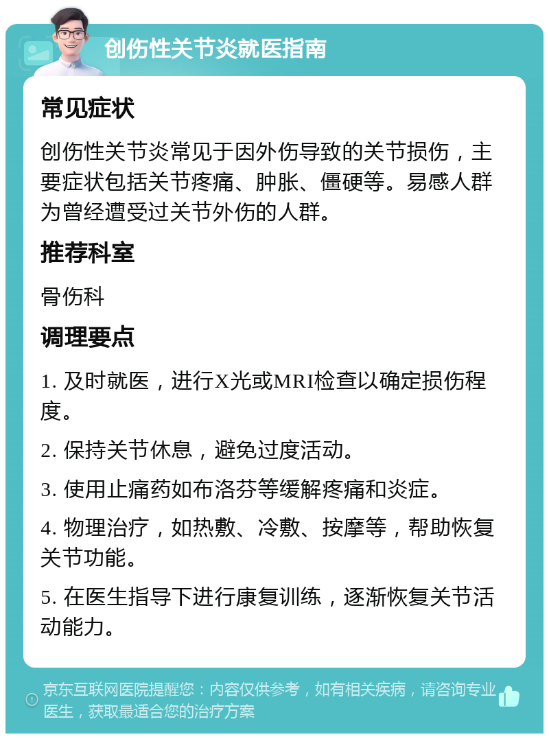 创伤性关节炎就医指南 常见症状 创伤性关节炎常见于因外伤导致的关节损伤，主要症状包括关节疼痛、肿胀、僵硬等。易感人群为曾经遭受过关节外伤的人群。 推荐科室 骨伤科 调理要点 1. 及时就医，进行X光或MRI检查以确定损伤程度。 2. 保持关节休息，避免过度活动。 3. 使用止痛药如布洛芬等缓解疼痛和炎症。 4. 物理治疗，如热敷、冷敷、按摩等，帮助恢复关节功能。 5. 在医生指导下进行康复训练，逐渐恢复关节活动能力。