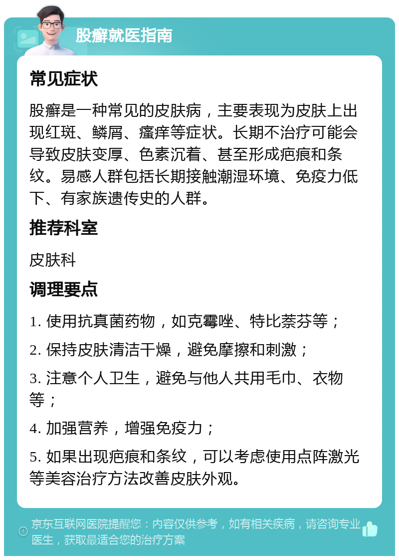 股癣就医指南 常见症状 股癣是一种常见的皮肤病，主要表现为皮肤上出现红斑、鳞屑、瘙痒等症状。长期不治疗可能会导致皮肤变厚、色素沉着、甚至形成疤痕和条纹。易感人群包括长期接触潮湿环境、免疫力低下、有家族遗传史的人群。 推荐科室 皮肤科 调理要点 1. 使用抗真菌药物，如克霉唑、特比萘芬等； 2. 保持皮肤清洁干燥，避免摩擦和刺激； 3. 注意个人卫生，避免与他人共用毛巾、衣物等； 4. 加强营养，增强免疫力； 5. 如果出现疤痕和条纹，可以考虑使用点阵激光等美容治疗方法改善皮肤外观。