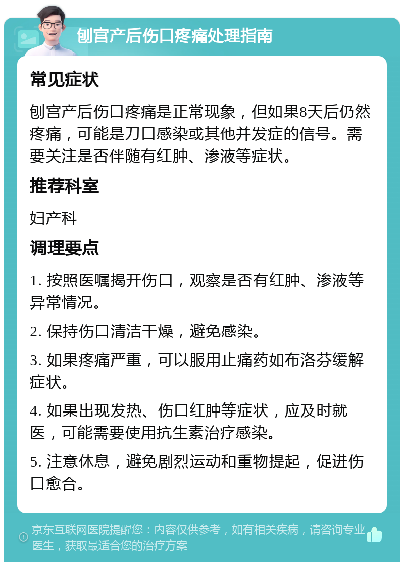 刨宫产后伤口疼痛处理指南 常见症状 刨宫产后伤口疼痛是正常现象，但如果8天后仍然疼痛，可能是刀口感染或其他并发症的信号。需要关注是否伴随有红肿、渗液等症状。 推荐科室 妇产科 调理要点 1. 按照医嘱揭开伤口，观察是否有红肿、渗液等异常情况。 2. 保持伤口清洁干燥，避免感染。 3. 如果疼痛严重，可以服用止痛药如布洛芬缓解症状。 4. 如果出现发热、伤口红肿等症状，应及时就医，可能需要使用抗生素治疗感染。 5. 注意休息，避免剧烈运动和重物提起，促进伤口愈合。