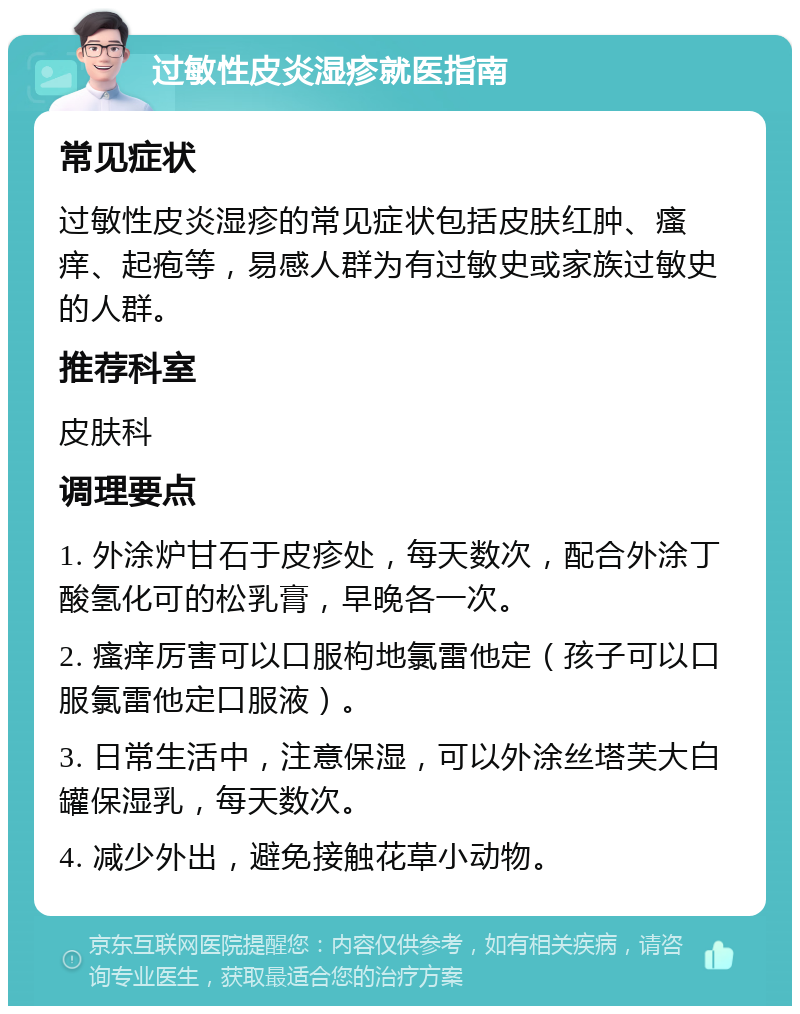 过敏性皮炎湿疹就医指南 常见症状 过敏性皮炎湿疹的常见症状包括皮肤红肿、瘙痒、起疱等，易感人群为有过敏史或家族过敏史的人群。 推荐科室 皮肤科 调理要点 1. 外涂炉甘石于皮疹处，每天数次，配合外涂丁酸氢化可的松乳膏，早晚各一次。 2. 瘙痒厉害可以口服枸地氯雷他定（孩子可以口服氯雷他定口服液）。 3. 日常生活中，注意保湿，可以外涂丝塔芙大白罐保湿乳，每天数次。 4. 减少外出，避免接触花草小动物。